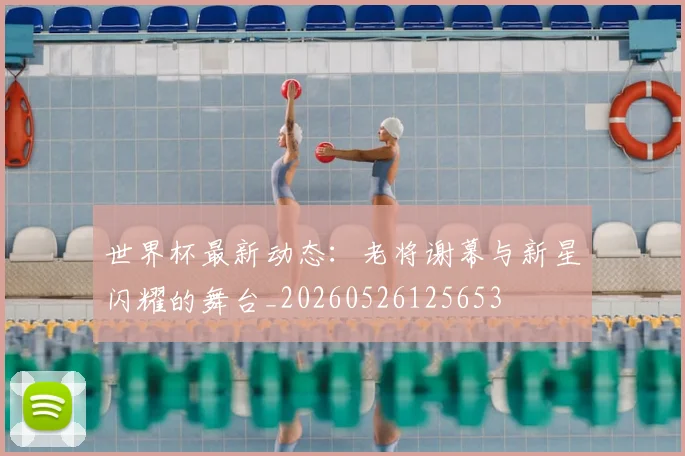 世界杯最新动态:老将谢幕与新星闪耀的舞台_20260526125653