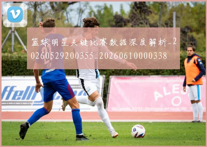 篮球明星关键比赛数据深度解析_20260529200355_20260610000338