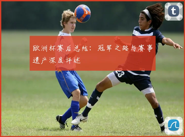 欧洲杯赛后总结:冠军之路与赛事遗产深度评述