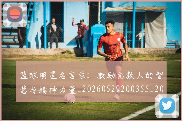 篮球明星名言录：激励无数人的智慧与精神力量_20260529200355_20260610000402