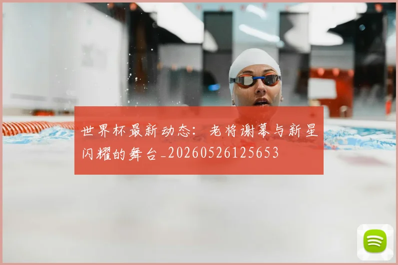 世界杯最新动态:老将谢幕与新星闪耀的舞台_20260526125653